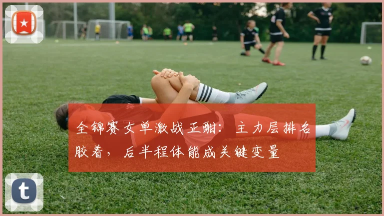 全锦赛女单激战正酣：主力层排名胶着，后半程体能成关键变量