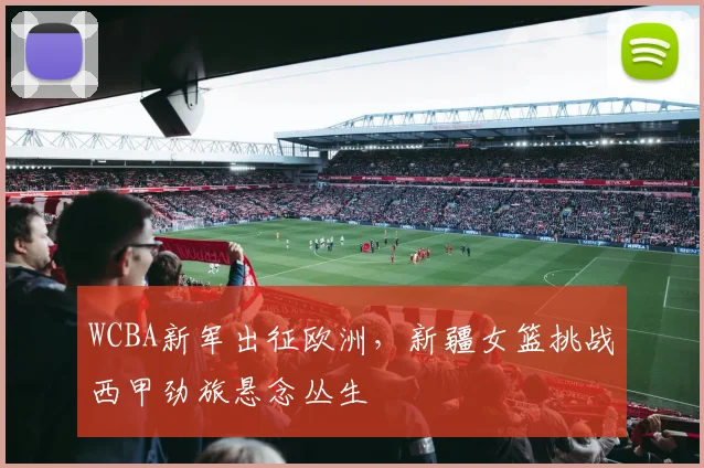 WCBA新军出征欧洲，新疆女篮挑战西甲劲旅悬念丛生