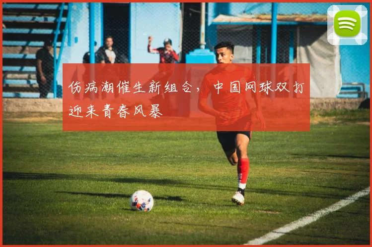 伤病潮催生新组合，中国网球双打迎来青春风暴