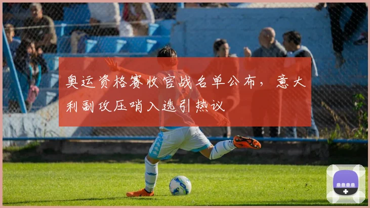 奥运资格赛收官战名单公布，意大利副攻压哨入选引热议