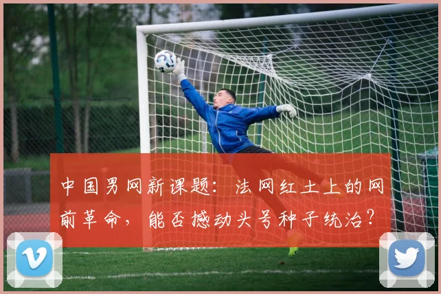 中国男网新课题：法网红土上的网前革命，能否撼动头号种子统治？