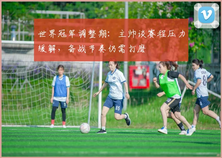 世界冠军调整期：主帅谈赛程压力缓解，备战节奏仍需打磨