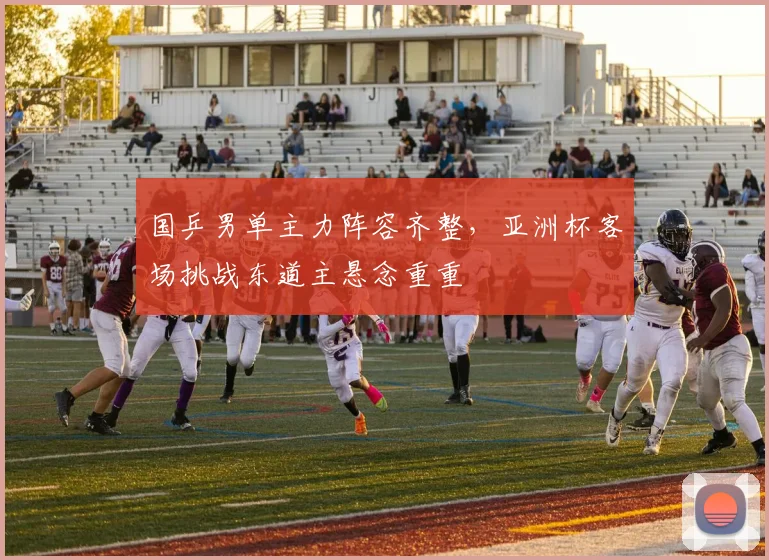 国乒男单主力阵容齐整，亚洲杯客场挑战东道主悬念重重