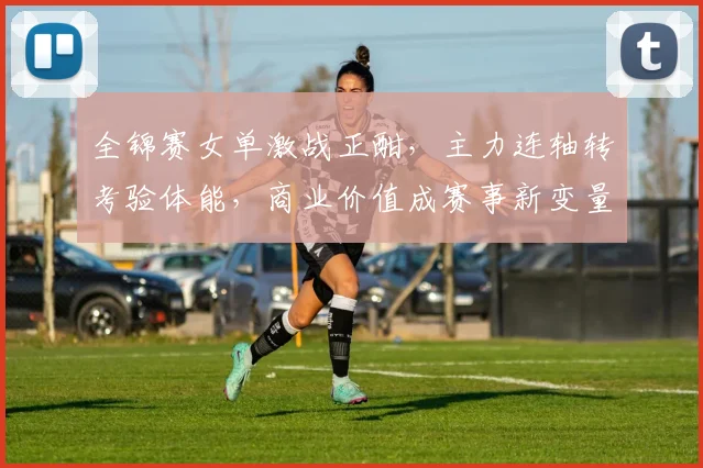 全锦赛女单激战正酣，主力连轴转考验体能，商业价值成赛事新变量