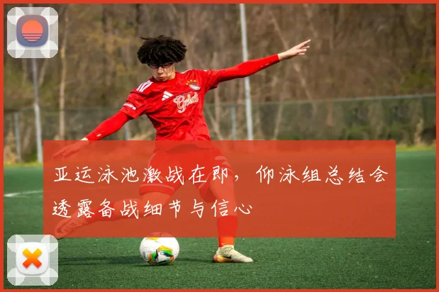 亚运泳池激战在即，仰泳组总结会透露备战细节与信心