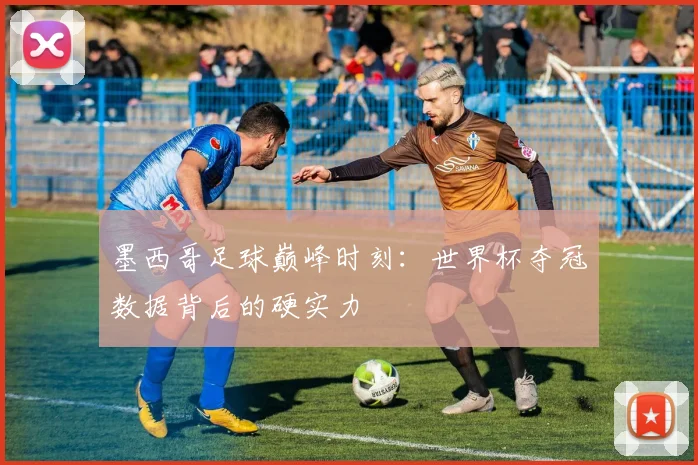 墨西哥足球巅峰时刻：世界杯夺冠数据背后的硬实力