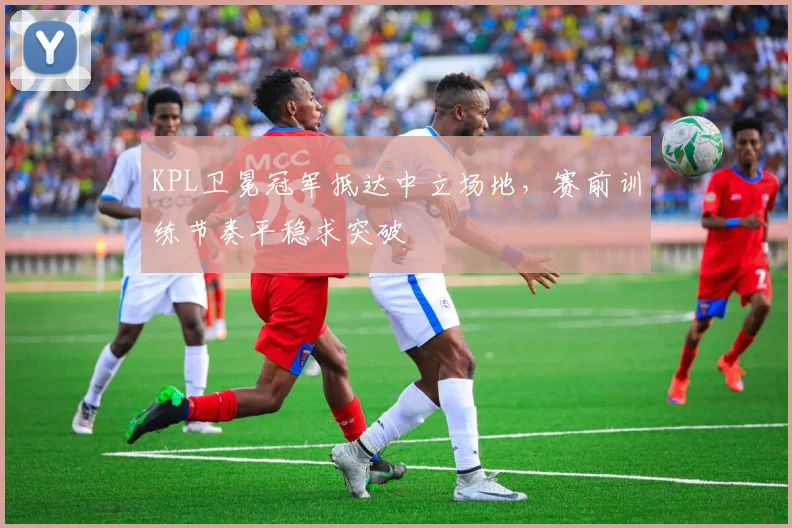 KPL卫冕冠军抵达中立场地，赛前训练节奏平稳求突破