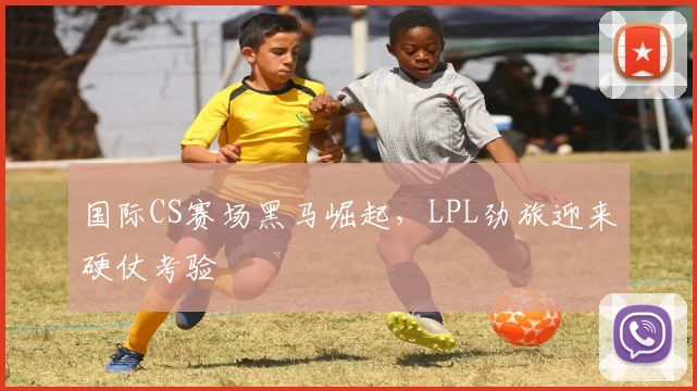 国际CS赛场黑马崛起，LPL劲旅迎来硬仗考验