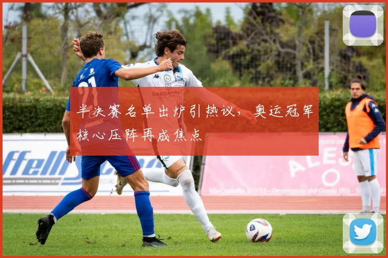 半决赛名单出炉引热议，奥运冠军核心压阵再成焦点