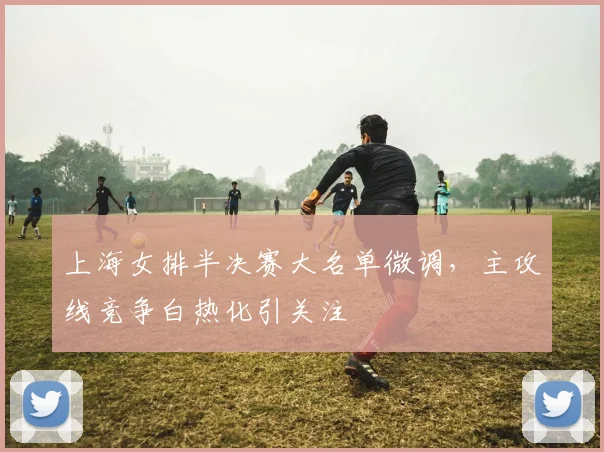 上海女排半决赛大名单微调，主攻线竞争白热化引关注
