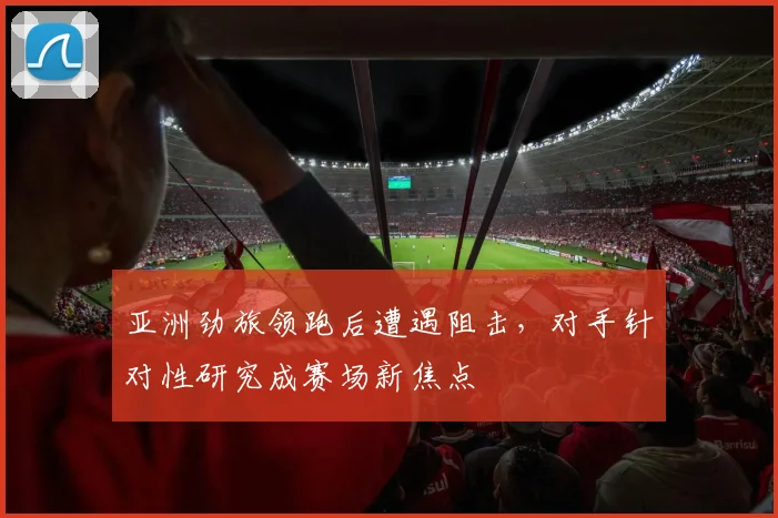亚洲劲旅领跑后遭遇阻击，对手针对性研究成赛场新焦点