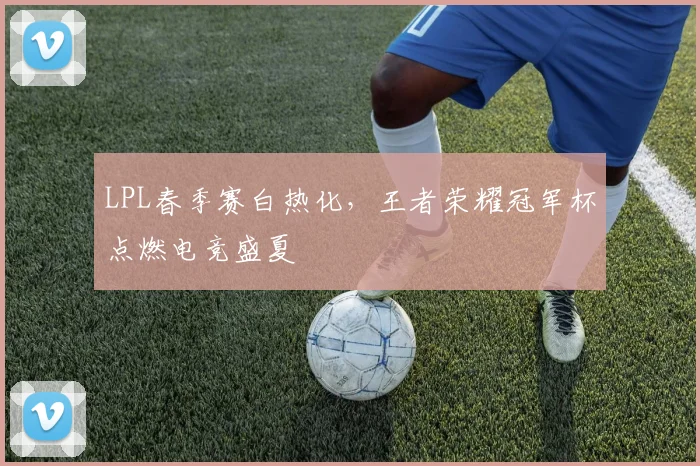 LPL春季赛白热化，王者荣耀冠军杯点燃电竞盛夏