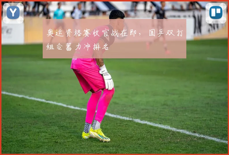 奥运资格赛收官战在即，国乒双打组合蓄力冲排名