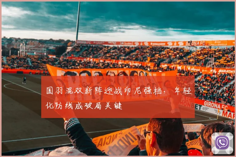 国羽混双新阵迎战印尼强档，年轻化防线成破局关键
