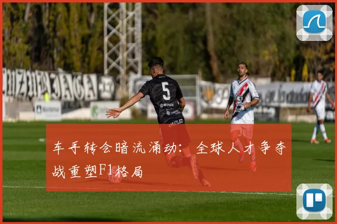 车手转会暗流涌动：全球人才争夺战重塑F1格局