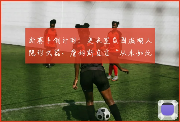 新赛季倒计时：更衣室氛围成湖人隐形武器，詹姆斯直言“从未如此期待”