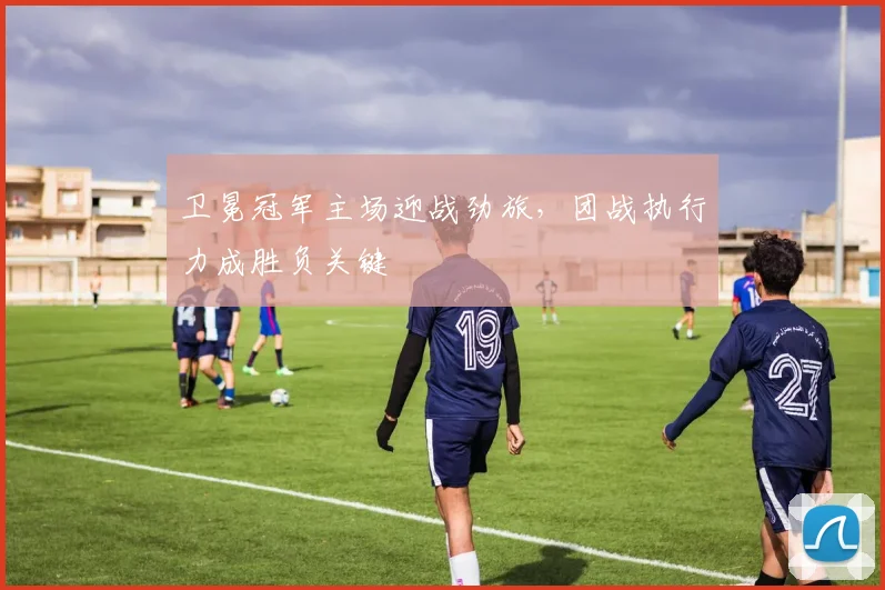 卫冕冠军主场迎战劲旅，团战执行力成胜负关键