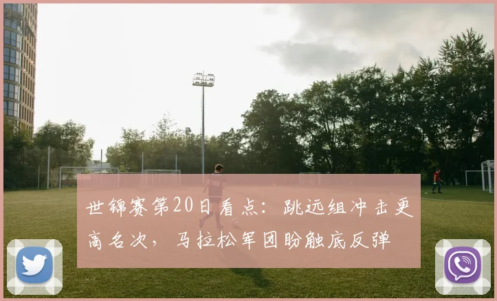 世锦赛第20日看点：跳远组冲击更高名次，马拉松军团盼触底反弹