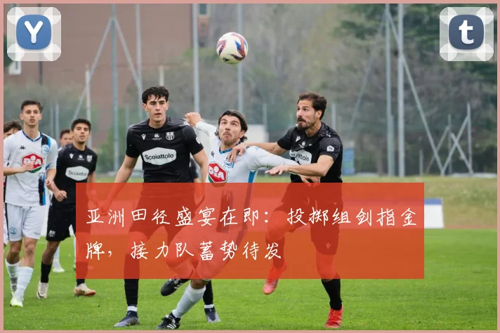 亚洲田径盛宴在即：投掷组剑指金牌，接力队蓄势待发