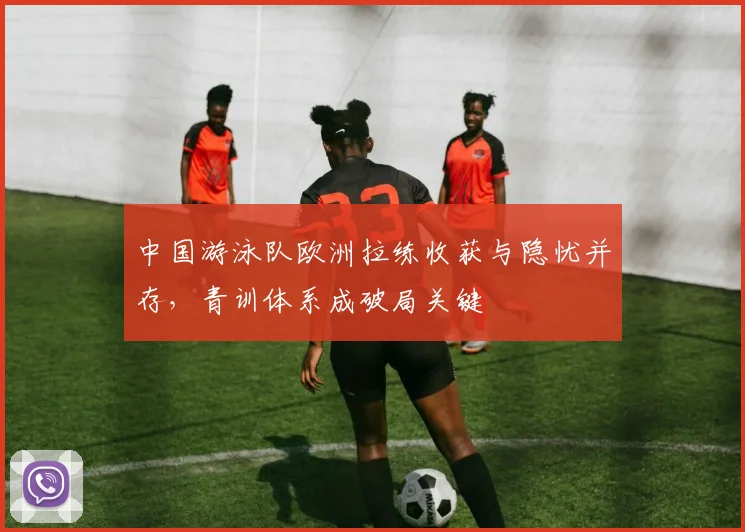 中国游泳队欧洲拉练收获与隐忧并存，青训体系成破局关键
